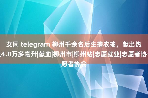 女同 telegram 柳州千余名后生撸衣袖，献出热血4.8万多毫升|献血|柳州市|柳州站|志愿就业|志愿者协会