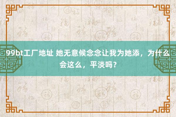 99bt工厂地址 她无意候念念让我为她添,为什么会这么,平淡吗?