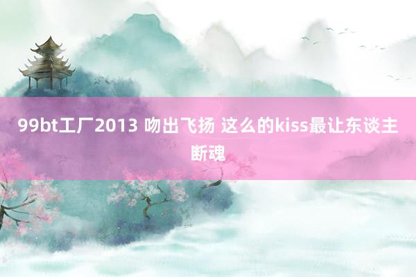 99bt工厂2013 吻出飞扬 这么的kiss最让东谈主断魂