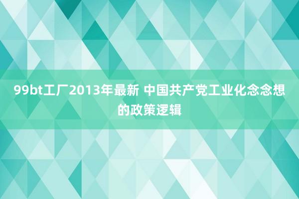 99bt工厂2013年最新 中国共产党工业化念念想的政策逻辑