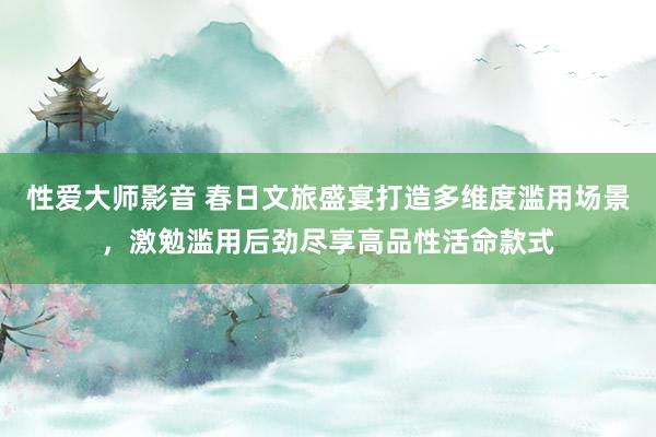 性爱大师影音 春日文旅盛宴打造多维度滥用场景，激勉滥用后劲尽享高品性活命款式