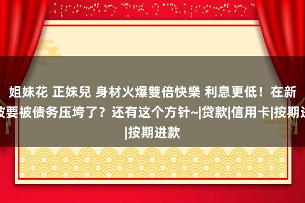 姐妹花 正妹兒 身材火爆雙倍快樂 利息更低！在新加坡要被债务压垮了？还有这个方针~|贷款|信用卡|按期进款