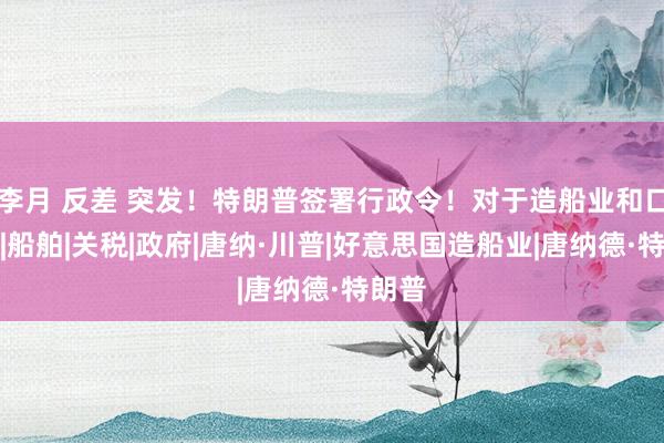 李月 反差 突发！特朗普签署行政令！对于造船业和口岸费|船舶|关税|政府|唐纳·川普|好意思国造船业|唐纳德·特朗普