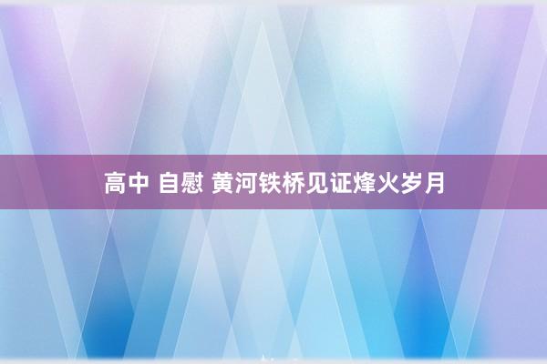 高中 自慰 黄河铁桥见证烽火岁月