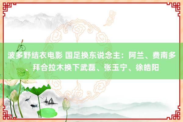 波多野结衣电影 国足换东说念主：阿兰、费南多、拜合拉木换下武磊、张玉宁、徐皓阳