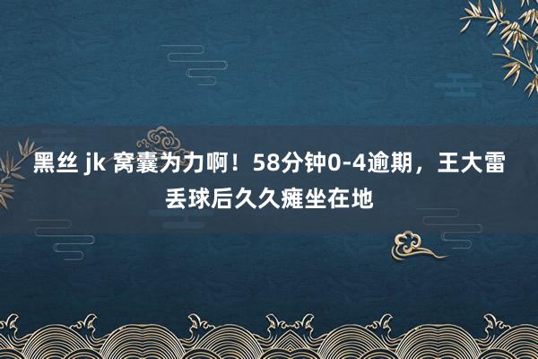 黑丝 jk 窝囊为力啊！58分钟0-4逾期，王大雷丢球后久久瘫坐在地