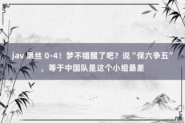 jav 黑丝 0-4！梦不错醒了吧？说“保六争五”，等于中国队是这个小组最差