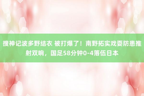 搜神记波多野结衣 被打爆了！南野拓实戏耍防患推射双响，国足58分钟0-4落伍日本