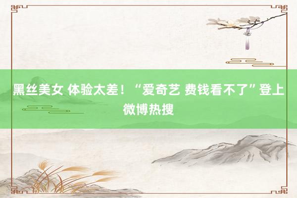 黑丝美女 体验太差！“爱奇艺 费钱看不了”登上微博热搜