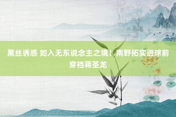 黑丝诱惑 如入无东说念主之境！南野拓实进球前穿裆蒋圣龙