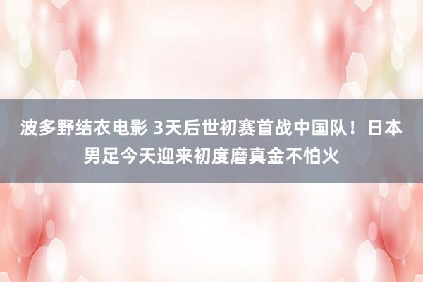 波多野结衣电影 3天后世初赛首战中国队！日本男足今天迎来初度磨真金不怕火