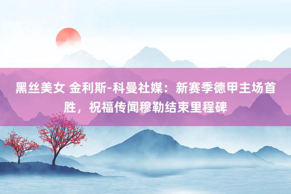黑丝美女 金利斯-科曼社媒：新赛季德甲主场首胜，祝福传闻穆勒结束里程碑