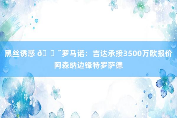 黑丝诱惑 🚨罗马诺：吉达承接3500万欧报价阿森纳边锋特罗萨德