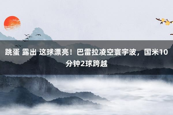 跳蛋 露出 这球漂亮！巴雷拉凌空寰宇波，国米10分钟2球跨越