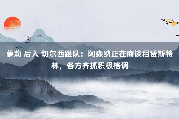 萝莉 后入 切尔西跟队：阿森纳正在商谈租赁斯特林，各方齐抓积极格调
