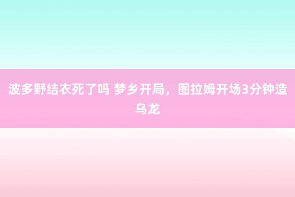 波多野结衣死了吗 梦乡开局，图拉姆开场3分钟造乌龙