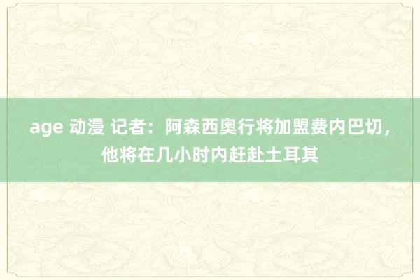 age 动漫 记者：阿森西奥行将加盟费内巴切，他将在几小时内赶赴土耳其