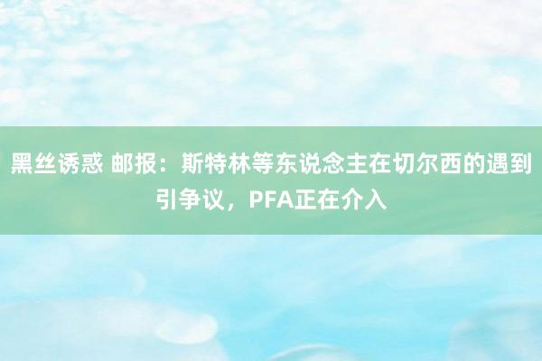 黑丝诱惑 邮报：斯特林等东说念主在切尔西的遇到引争议，PFA正在介入