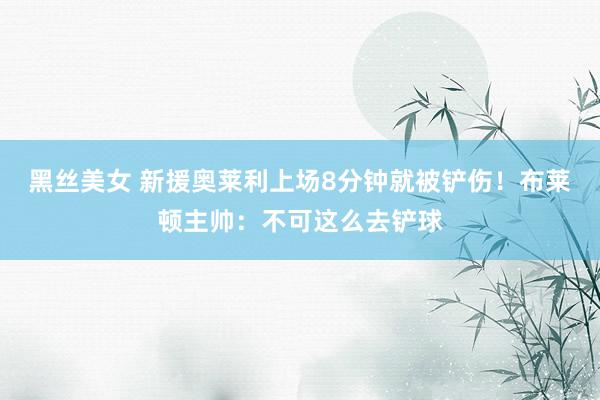 黑丝美女 新援奥莱利上场8分钟就被铲伤！布莱顿主帅：不可这么去铲球