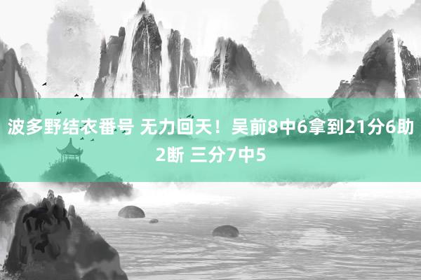波多野结衣番号 无力回天！吴前8中6拿到21分6助2断 三分7中5