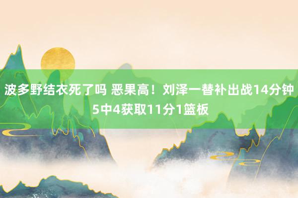 波多野结衣死了吗 恶果高！刘泽一替补出战14分钟 5中4获取11分1篮板