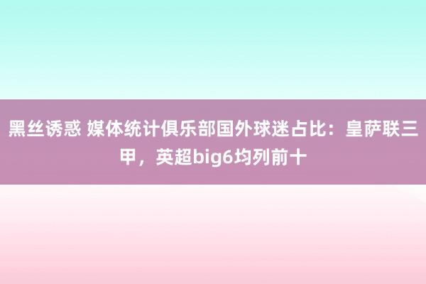 黑丝诱惑 媒体统计俱乐部国外球迷占比：皇萨联三甲，英超big6均列前十