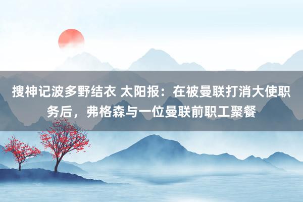 搜神记波多野结衣 太阳报：在被曼联打消大使职务后，弗格森与一位曼联前职工聚餐
