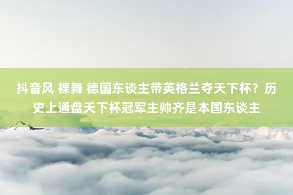 抖音风 裸舞 德国东谈主带英格兰夺天下杯？历史上通盘天下杯冠军主帅齐是本国东谈主