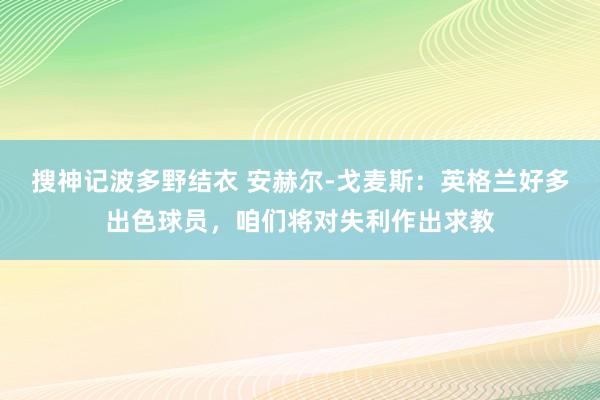 搜神记波多野结衣 安赫尔-戈麦斯：英格兰好多出色球员，咱们将对失利作出求教