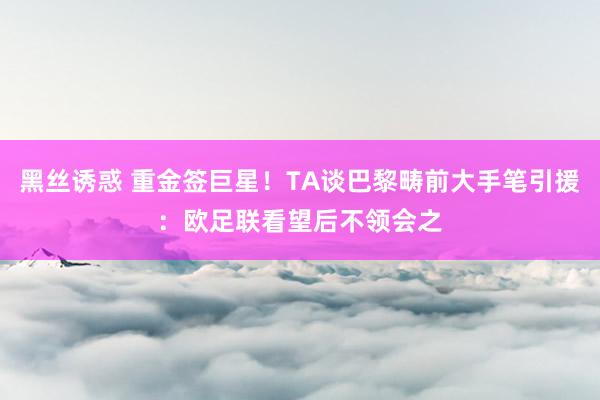 黑丝诱惑 重金签巨星！TA谈巴黎畴前大手笔引援：欧足联看望后不领会之