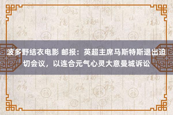 波多野结衣电影 邮报：英超主席马斯特斯退出迫切会议，以连合元气心灵大意曼城诉讼