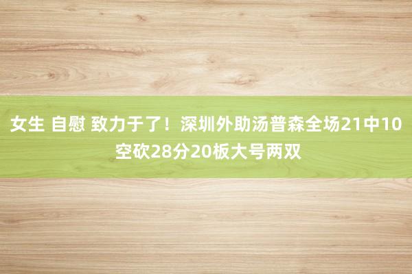 女生 自慰 致力于了！深圳外助汤普森全场21中10 空砍28分20板大号两双