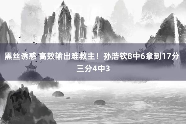黑丝诱惑 高效输出难救主！孙浩钦8中6拿到17分 三分4中3