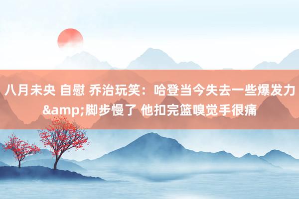 八月未央 自慰 乔治玩笑：哈登当今失去一些爆发力&脚步慢了 他扣完篮嗅觉手很痛