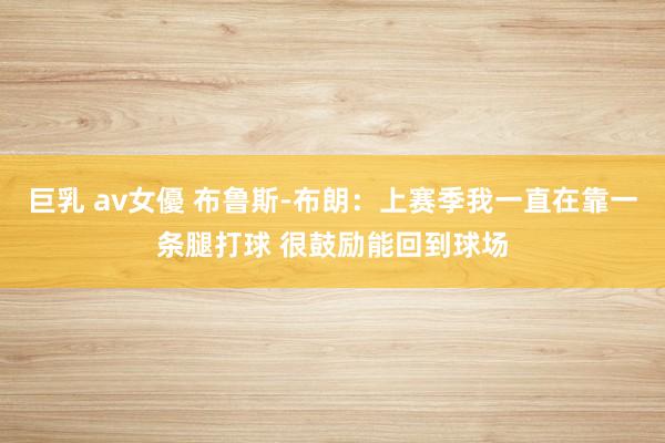 巨乳 av女優 布鲁斯-布朗：上赛季我一直在靠一条腿打球 很鼓励能回到球场