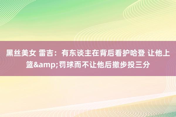 黑丝美女 雷吉：有东谈主在背后看护哈登 让他上篮&罚球而不让他后撤步投三分