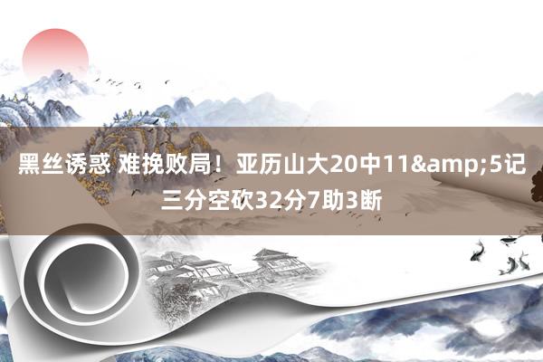 黑丝诱惑 难挽败局！亚历山大20中11&5记三分空砍32分7助3断