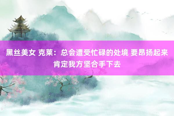 黑丝美女 克莱：总会遭受忙碌的处境 要昂扬起来肯定我方坚合手下去