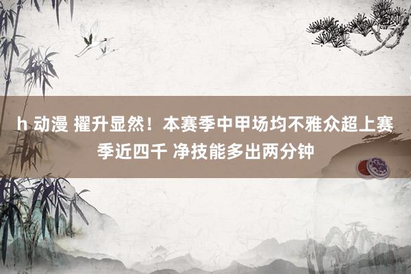 h 动漫 擢升显然！本赛季中甲场均不雅众超上赛季近四千 净技能多出两分钟
