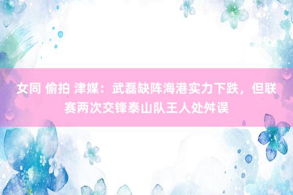 女同 偷拍 津媒：武磊缺阵海港实力下跌，但联赛两次交锋泰山队王人处舛误