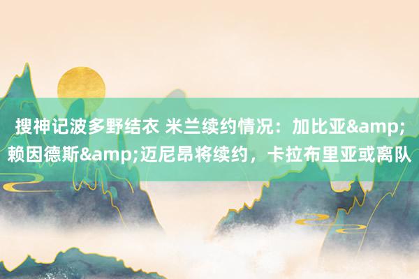 搜神记波多野结衣 米兰续约情况：加比亚&赖因德斯&迈尼昂将续约，卡拉布里亚或离队