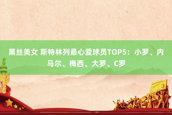 黑丝美女 斯特林列最心爱球员TOP5：小罗、内马尔、梅西、大罗、C罗
