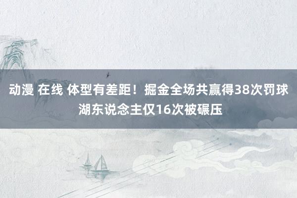 动漫 在线 体型有差距！掘金全场共赢得38次罚球 湖东说念主仅16次被碾压