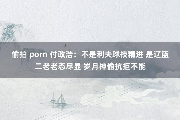 偷拍 porn 付政浩：不是利夫球技精进 是辽篮二老老态尽显 岁月神偷抗拒不能