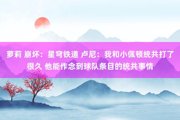 萝莉 崩坏：星穹铁道 卢尼：我和小佩顿统共打了很久 他能作念到球队条目的统共事情