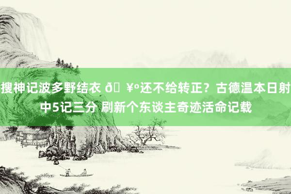 搜神记波多野结衣 🥺还不给转正？古德温本日射中5记三分 刷新个东谈主奇迹活命记载