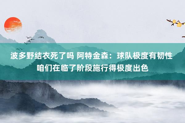 波多野结衣死了吗 阿特金森：球队极度有韧性 咱们在临了阶段施行得极度出色