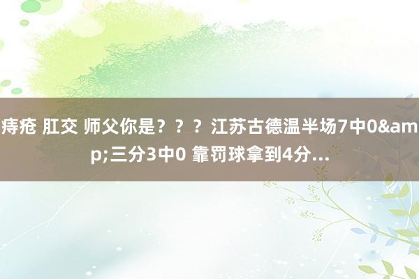 痔疮 肛交 师父你是？？？江苏古德温半场7中0&三分3中0 靠罚球拿到4分...