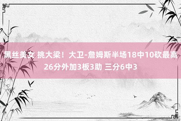 黑丝美女 挑大梁！大卫-詹姆斯半场18中10砍最高26分外加3板3助 三分6中3