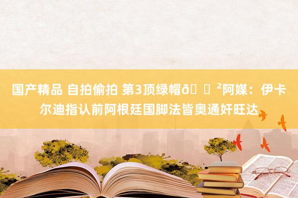 国产精品 自拍偷拍 第3顶绿帽😲阿媒：伊卡尔迪指认前阿根廷国脚法皆奥通奸旺达